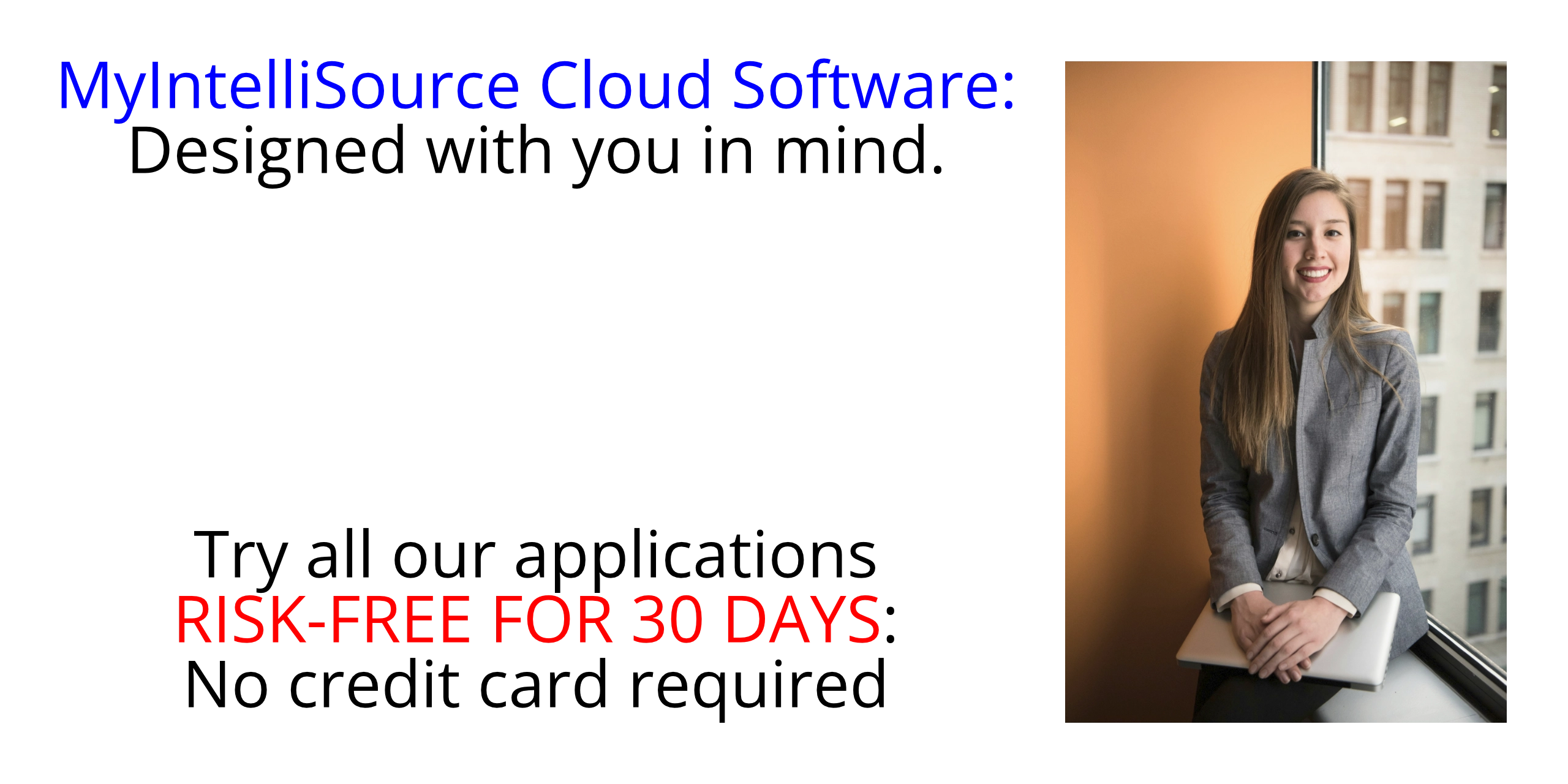 MyIntelliSource Cloud Software as a Service (SaaS):  Designed with you in mind.  try all of our applications RISK-FREE for thirty (30) days; no credit card required, cancels automatically if you decide not to subscribe.