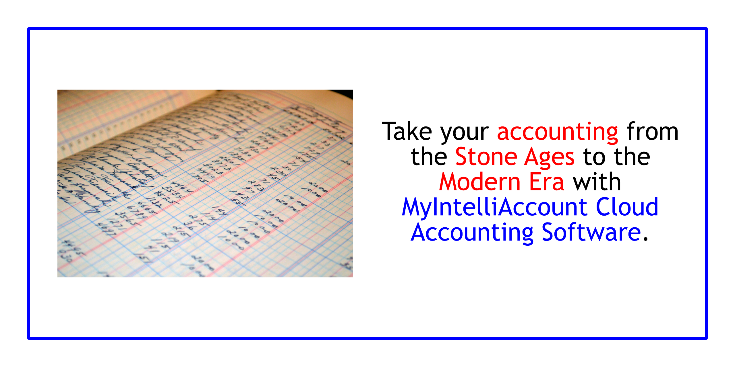MyIntelliAccount Cloud Accounting Software:  Take your accounting from the stone ages to the modern era.  Try MyIntelliAccount or any of our other applications RISK-FREE for thirty (30) days (no credit card required; automatically cancels if you decide not to subscribe).