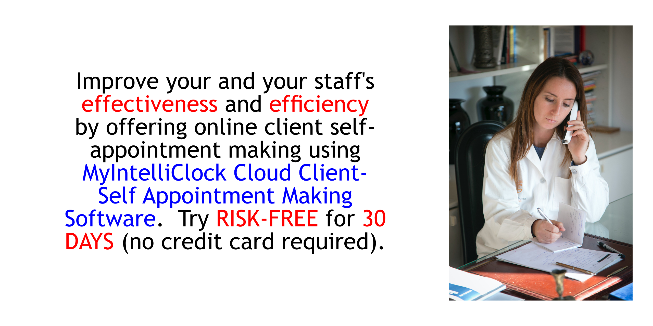 Improve your and your staff's effectiveness and efficiency by offering onlie client self-appointment making  using MyIntelliClock Cloud Client Self-Appointment Making Software. Try RISK FREE FOR THIRTY (30) DAYS (NO CREDIT CARD REQUIRED; CANCELS AUTOMATICALLY IF YOU DO NOT SUBSCRIBE).