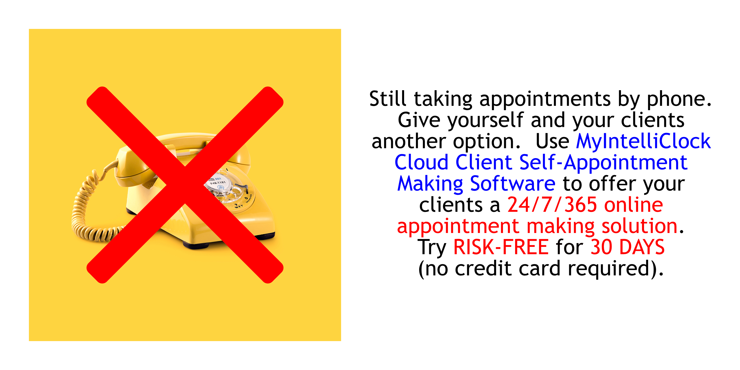 Still taking appointments by phone.  Give yourself and your clients another option.  Use MyIntelliClock Cloud Client Self-Appointment Making Software to offer your clients a 24/7/365 online appointment making solution.  Try RISK-FREE FOR THIRTY (30) DAYS (NO CREDIT CARD REQUIRED; CANCELS AUTOMATICALLY IF YOU DO NOT SUBSCRIBE).
