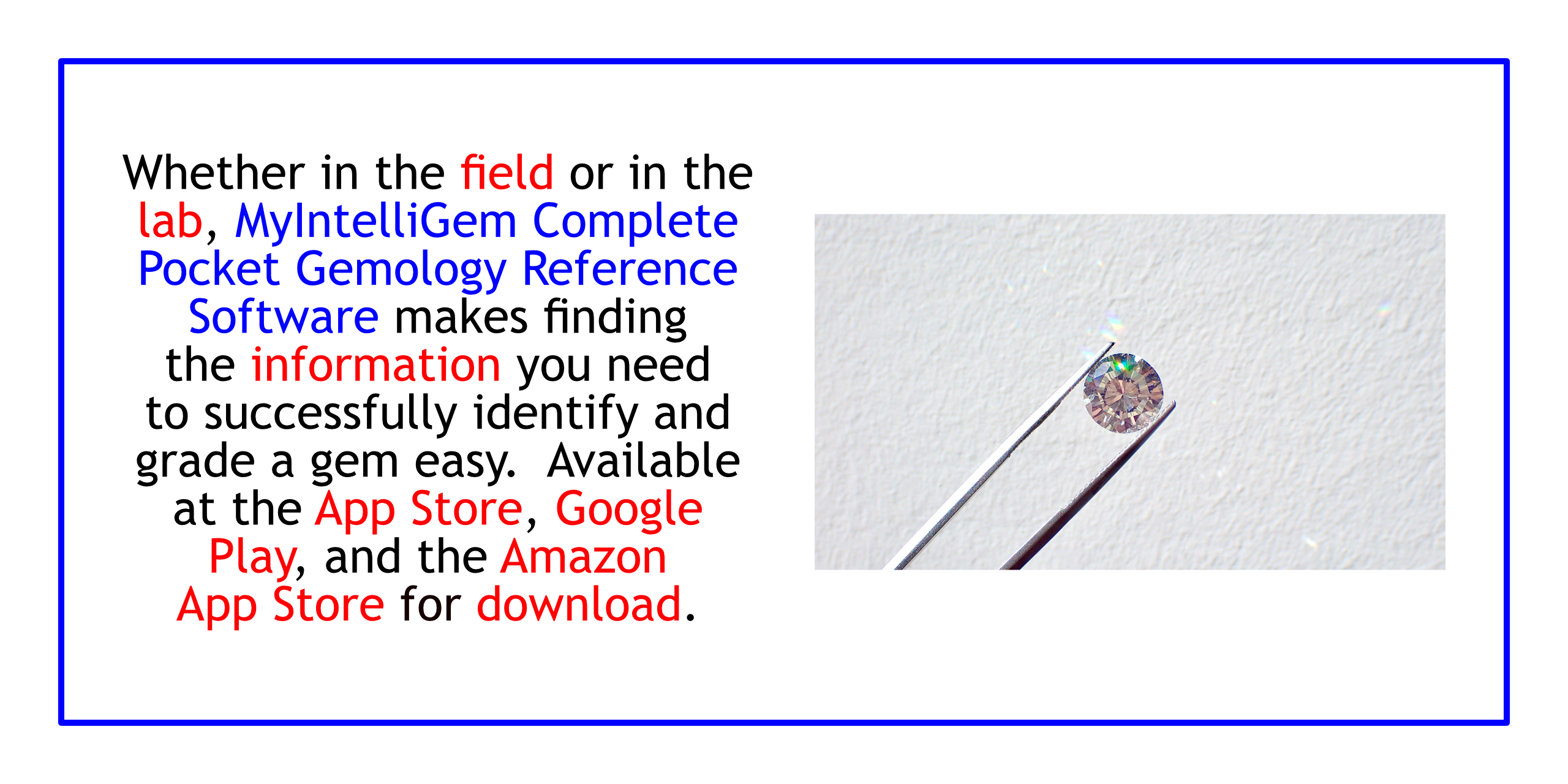 Whether in the field or the lab, MyIntelliGem Complete Pocket Gemology Reference makes finding the information you need to successfully identify and grade a gem easy.  AVAILABLE AT THE APP STORE, GOOGLE PLAY, AND THE AMAZON APP STORE.