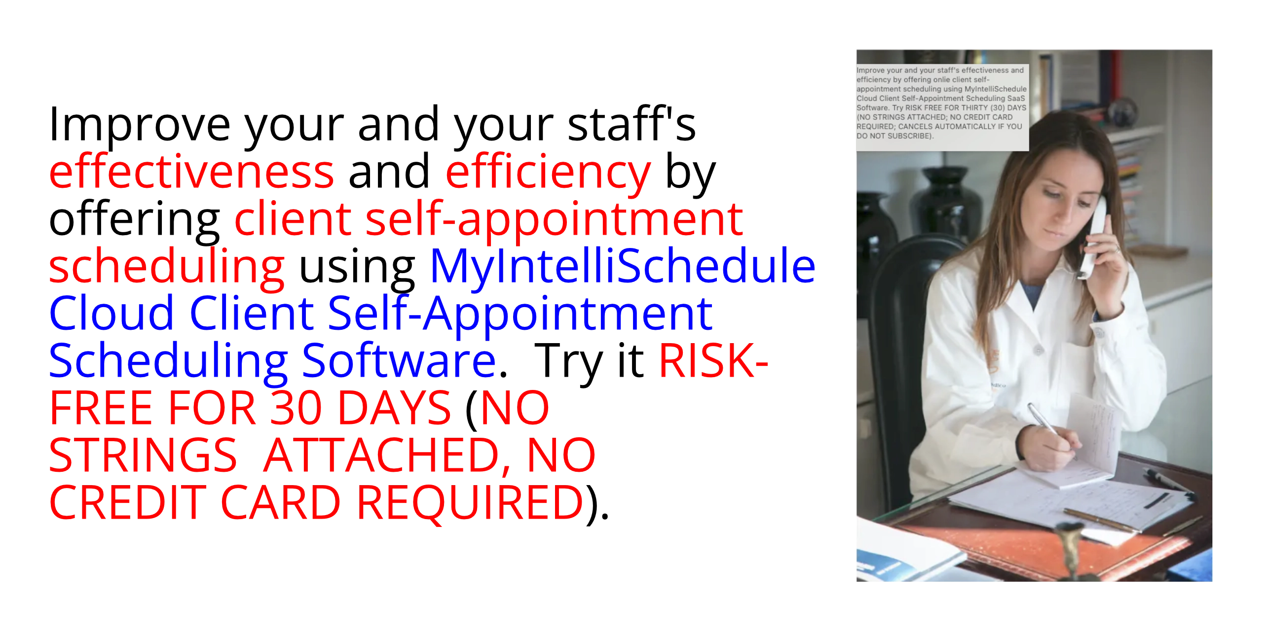 Improve your and your staff's effectiveness and efficiency by offering onlie client self-appointment scheduling using MyIntelliSchedule Cloud Client Self-Appointment Scheduling SaaS Software. Try RISK FREE FOR THIRTY (30) DAYS (NO STRINGS ATTACHED; NO CREDIT CARD REQUIRED; CANCELS AUTOMATICALLY IF YOU DO NOT SUBSCRIBE).