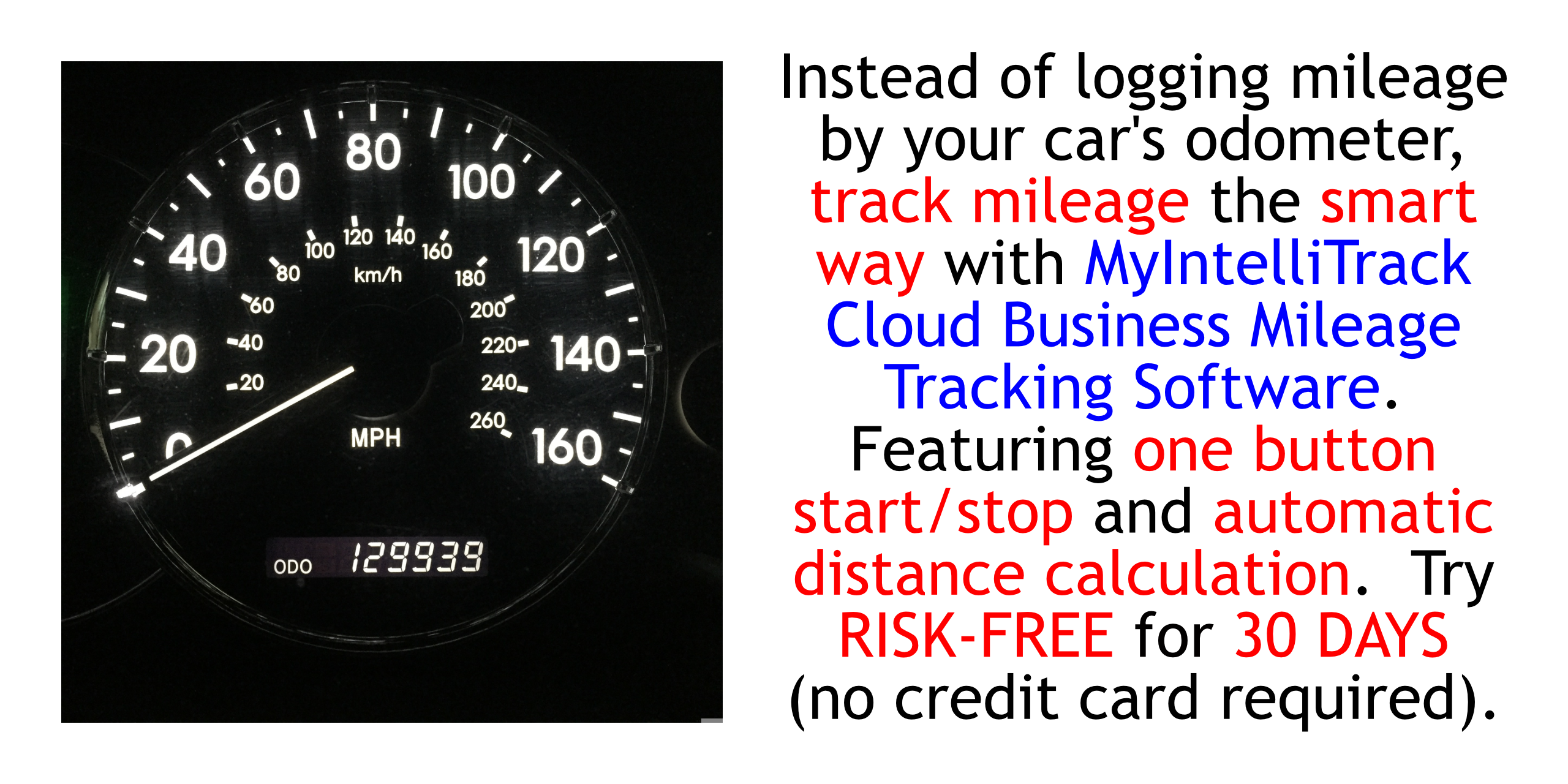 Instead of logging mileage by your car's odometer, track mileage the smart way: with MyIntelliTrack Business Mileage Tracker.  Featuring one button start/stop and automatic distance calculation.  Try RISK-FREE FOR THIRTY (30) DAYS (NO CREDIT CARD REQUIRED; AUTOMATICALLY CANCELS IF YOU DECIDE NOT TO SUBSCRIBE).