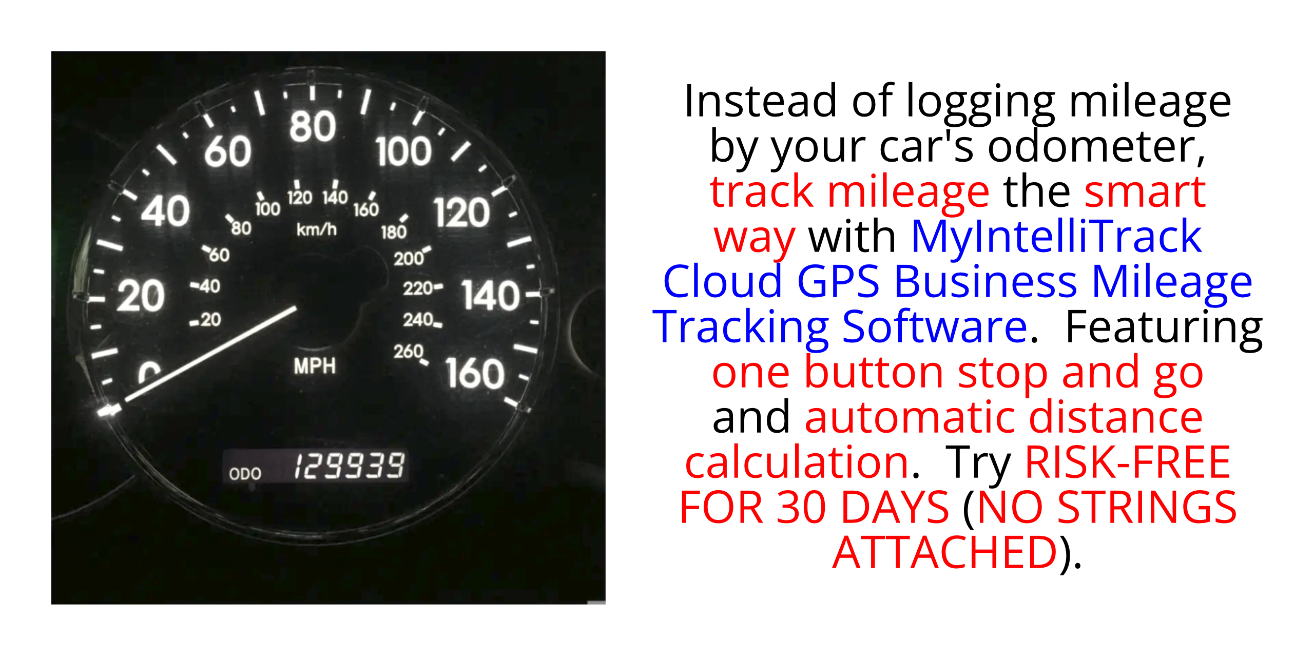 Instead of logging mileage by your car's odometer, track mileage the smart way: with MyIntelliTrack Business Mileage Tracker.  Featuring one button start/stop and automatic distance calculation.  Try RISK-FREE FOR THIRTY (30) DAYS (NO CREDIT CARD REQUIRED; AUTOMATICALLY CANCELS IF YOU DECIDE NOT TO SUBSCRIBE).