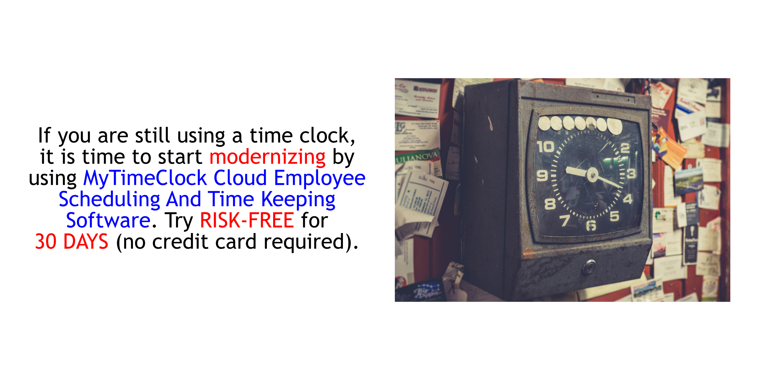 If you are still using a time clock, it is time to start modernizing by using MyTimeClock Employee Scheduling And Time Keeping Cloud Software.  Try RISK-FREE FOR THIRTY (30) DAYS (NO CREDIT CARD REQUIRED; CANCELS AUTOMATICALLY IF YOU DO NOT SUBSCRIBE).