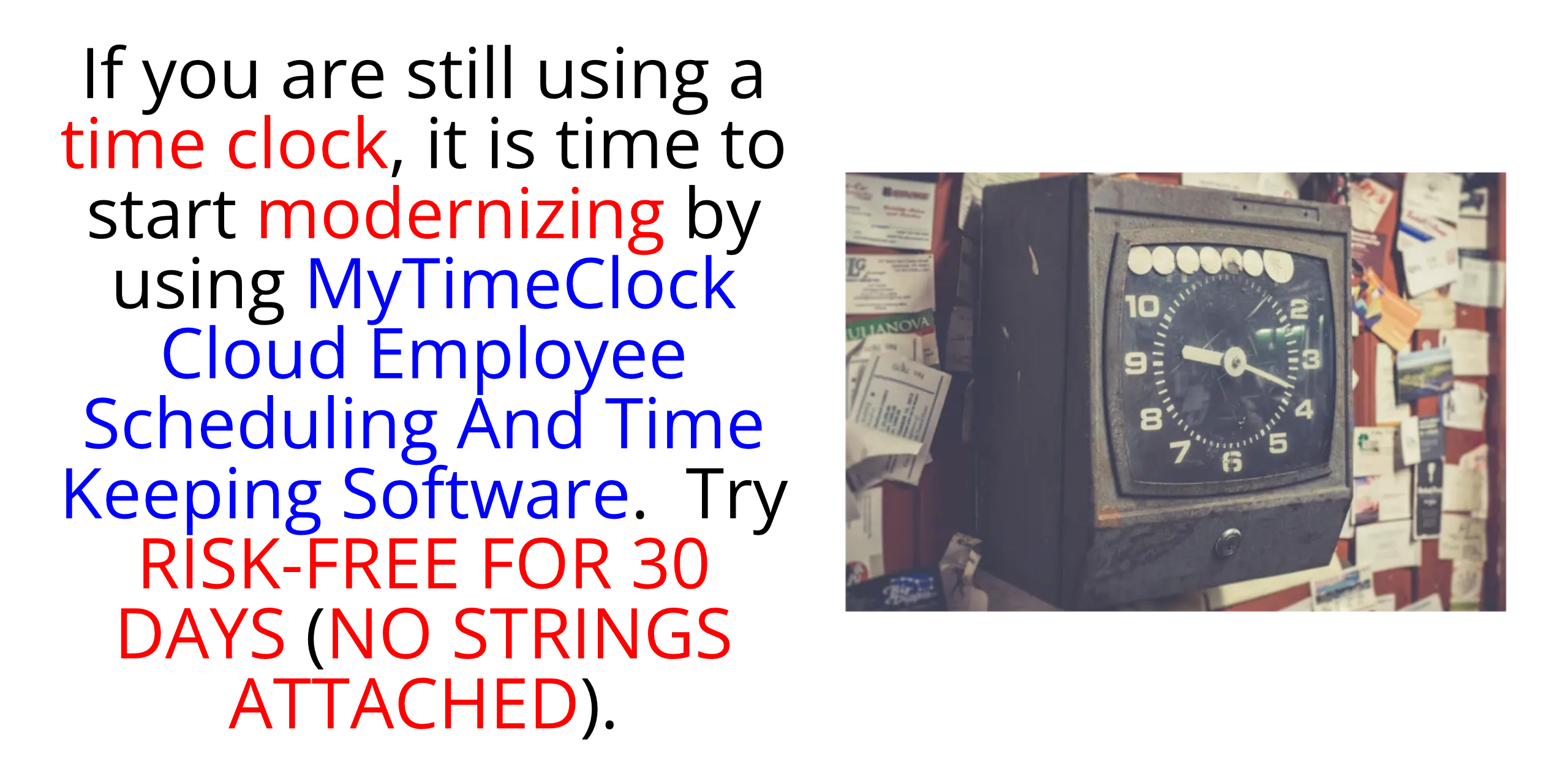 If you are still using a time clock, it is time to start modernizing by using MyTimeClock Employee Scheduling And Time Keeping Cloud Software.  Try RISK-FREE FOR THIRTY (30) DAYS (NO CREDIT CARD REQUIRED; CANCELS AUTOMATICALLY IF YOU DO NOT SUBSCRIBE).